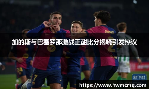 加的斯与巴塞罗那激战正酣比分揭晓引发热议